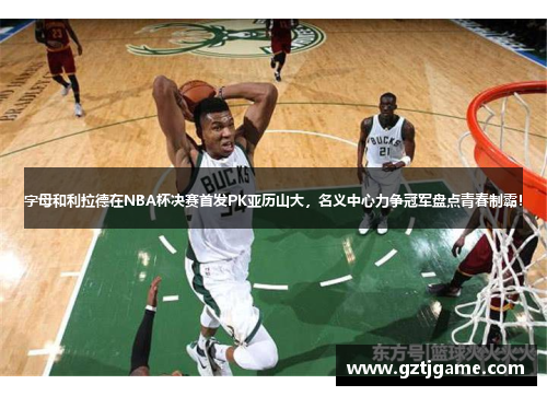 字母和利拉德在NBA杯决赛首发PK亚历山大，名义中心力争冠军盘点青春制霸！